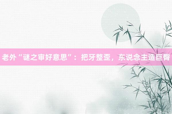 老外“谜之审好意思”：把牙整歪，东说念主造巨臀