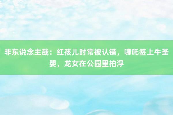 非东说念主哉：红孩儿时常被认错，哪吒签上牛圣婴，龙女在公园里拍浮