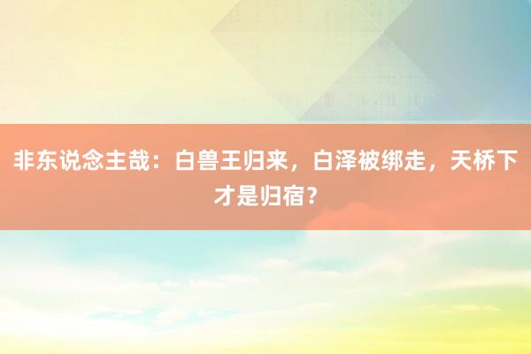 非东说念主哉：白兽王归来，白泽被绑走，天桥下才是归宿？