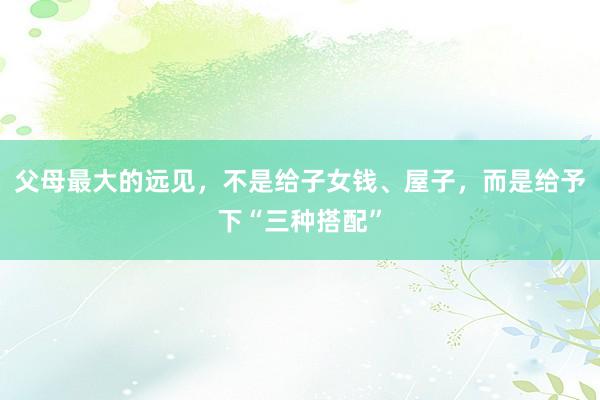 父母最大的远见，不是给子女钱、屋子，而是给予下“三种搭配”
