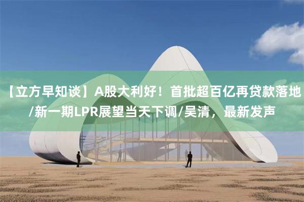 【立方早知谈】A股大利好！首批超百亿再贷款落地/新一期LPR展望当天下调/吴清，最新发声