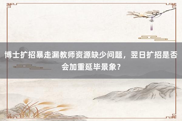 博士扩招暴走漏教师资源缺少问题，翌日扩招是否会加重延毕景象？