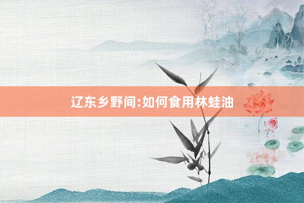辽东乡野间:如何食用林蛙油