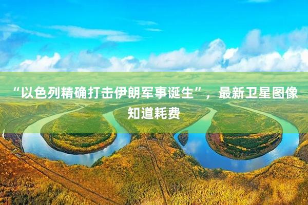 “以色列精确打击伊朗军事诞生”，最新卫星图像知道耗费