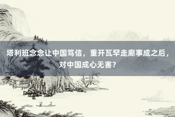塔利班念念让中国笃信，重开瓦罕走廊事成之后，对中国成心无害？