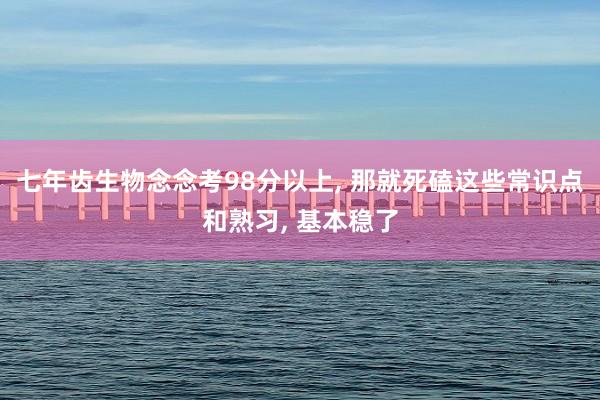 七年齿生物念念考98分以上, 那就死磕这些常识点和熟习, 基本稳了