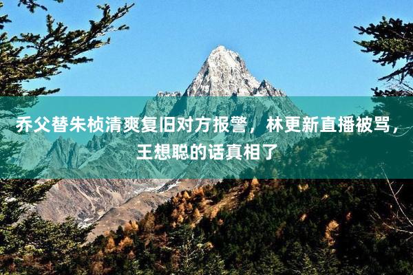 乔父替朱桢清爽复旧对方报警，林更新直播被骂，王想聪的话真相了