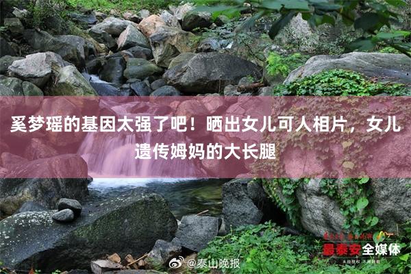 奚梦瑶的基因太强了吧！晒出女儿可人相片，女儿遗传姆妈的大长腿