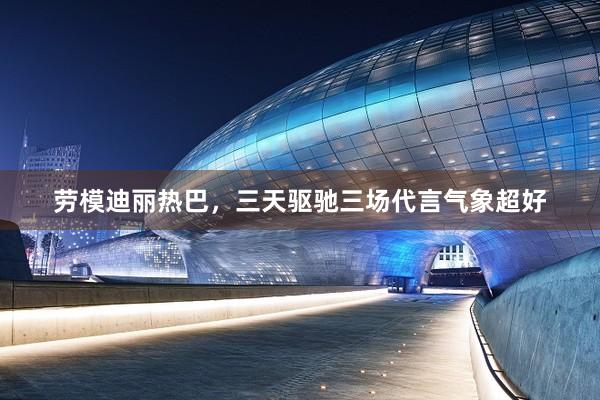 劳模迪丽热巴，三天驱驰三场代言气象超好