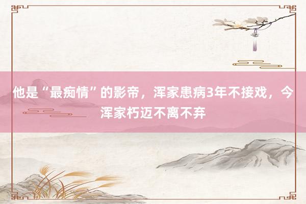 他是“最痴情”的影帝，浑家患病3年不接戏，今浑家朽迈不离不弃