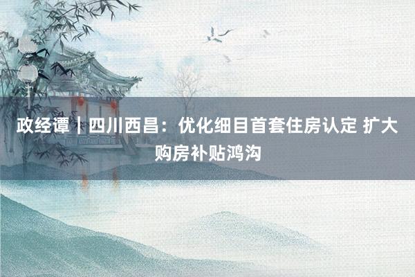 政经谭｜四川西昌：优化细目首套住房认定 扩大购房补贴鸿沟