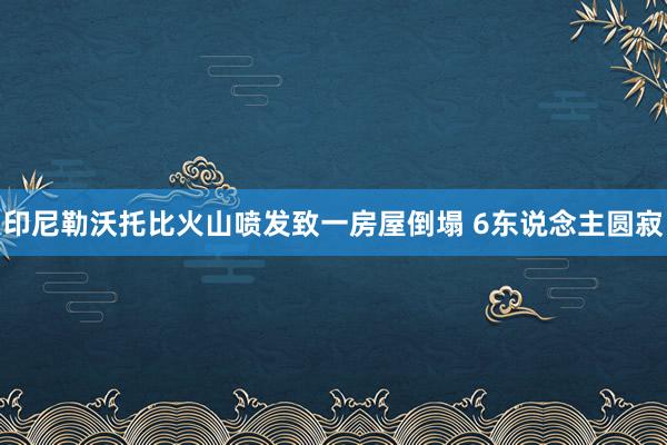 印尼勒沃托比火山喷发致一房屋倒塌 6东说念主圆寂