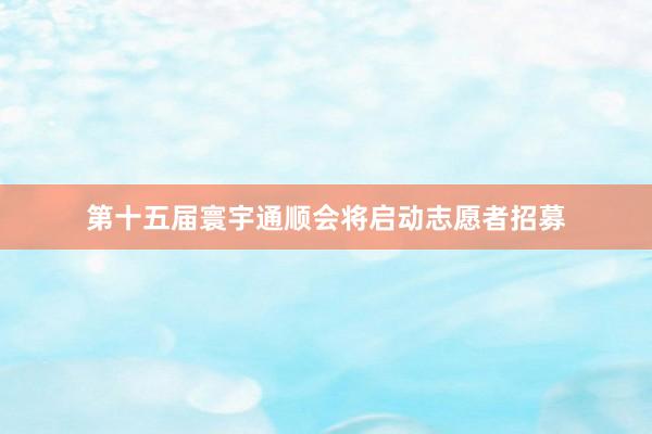 第十五届寰宇通顺会将启动志愿者招募