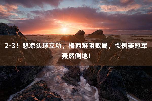 2-3！悲凉头球立功，梅西难阻败局，惯例赛冠军轰然倒地！