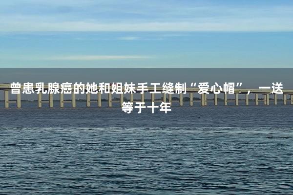 曾患乳腺癌的她和姐妹手工缝制“爱心帽”，一送等于十年