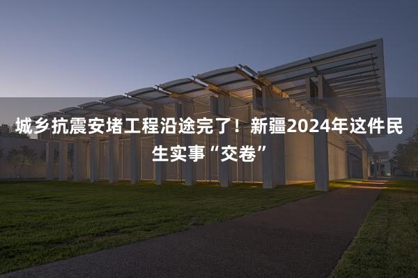 城乡抗震安堵工程沿途完了！新疆2024年这件民生实事“交卷”