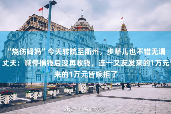 “烧伤姆妈”今天转院至衢州，步辇儿也不错无谓搀扶了，丈夫：喊停捐钱后没再收钱，连一又友发来的1万元皆婉拒了