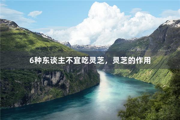 6种东谈主不宜吃灵芝，灵芝的作用