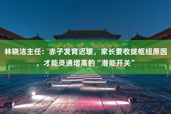 林晓洁主任：赤子发育迟缓，家长要收拢枢纽原因，才能灵通增高的“潜能开关”