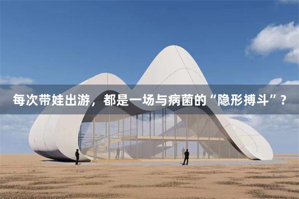 每次带娃出游，都是一场与病菌的“隐形搏斗”？
