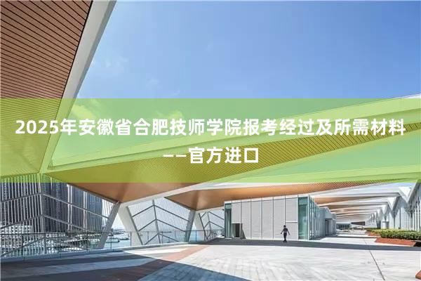 2025年安徽省合肥技师学院报考经过及所需材料——官方进口