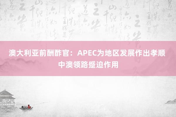 澳大利亚前酬酢官：APEC为地区发展作出孝顺 中澳领路蹙迫作用
