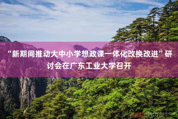 “新期间推动大中小学想政课一体化改换改进”研讨会在广东工业大学召开