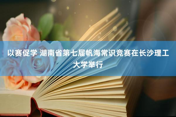 以赛促学 湖南省第七届帆海常识竞赛在长沙理工大学举行