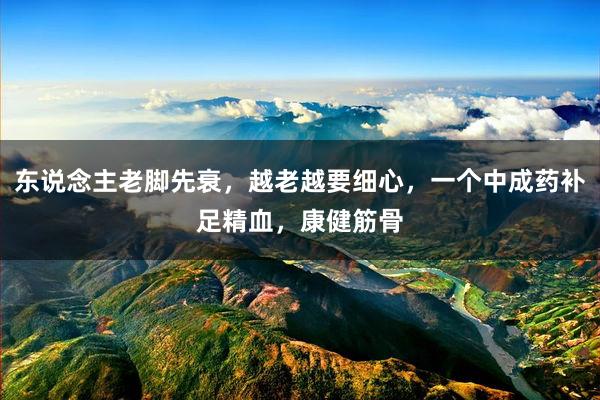 东说念主老脚先衰，越老越要细心，一个中成药补足精血，康健筋骨
