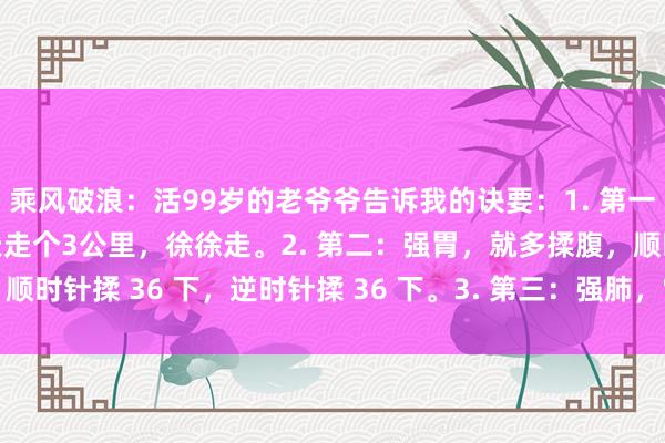 乘风破浪:活99岁的老爷爷告诉我的诀要:1. 第一:强肝,就多走路,每天走个3公里,徐徐走。2. 第二:强胃,就多揉腹,顺时针揉 36 下,逆时针揉 36 下。3. 第三:强肺,常作念深呼吸,早晨...