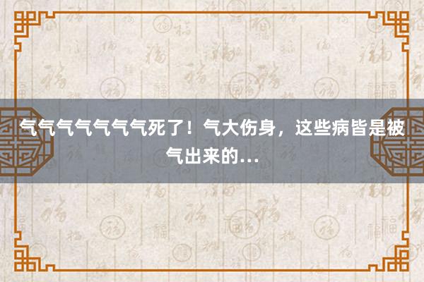 气气气气气气气死了！气大伤身，这些病皆是被气出来的…
