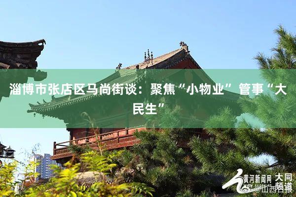 淄博市张店区马尚街谈:聚焦“小物业” 管事“大民生”