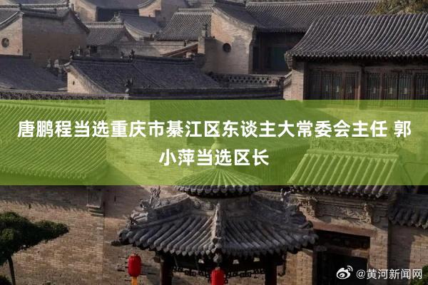 唐鹏程当选重庆市綦江区东谈主大常委会主任 郭小萍当选区长