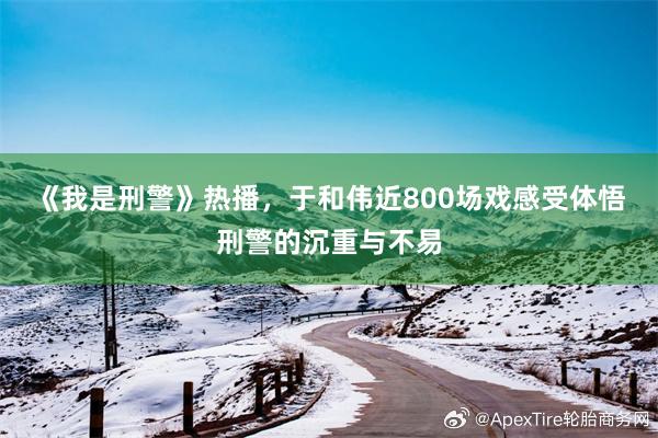 《我是刑警》热播，于和伟近800场戏感受体悟刑警的沉重与不易