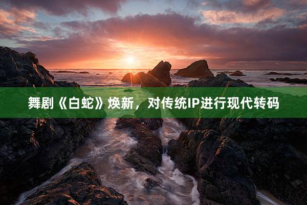舞剧《白蛇》焕新，对传统IP进行现代转码