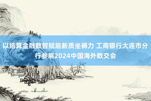 以结算金融数智赋能新质坐褥力 工商银行大连市分行参展2024中国海外数交会