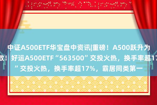 中证A500ETF华宝盘中资讯|重磅！A500跃升为A股第二大宽基指数！好运A500ETF“563500”交投火热，换手率超17%，霸居同类第一