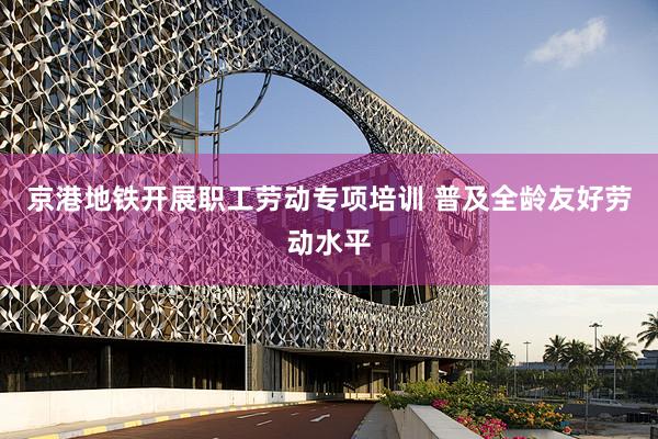 京港地铁开展职工劳动专项培训 普及全龄友好劳动水平