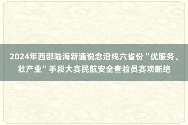 2024年西部陆海新通说念沿线六省份“优服务、壮产业”手段大赛民航安全查验员赛项断绝