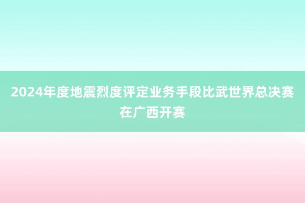 2024年度地震烈度评定业务手段比武世界总决赛在广西开赛