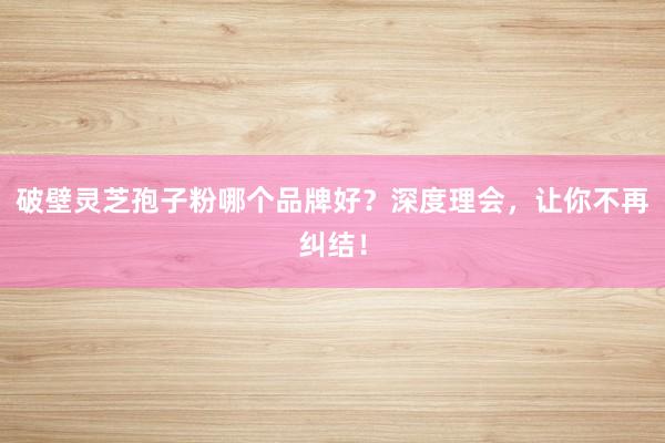 破壁灵芝孢子粉哪个品牌好？深度理会，让你不再纠结！