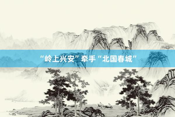 “岭上兴安”牵手“北国春城”