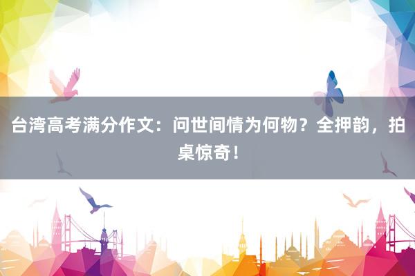 台湾高考满分作文:问世间情为何物?全押韵,拍桌惊奇!