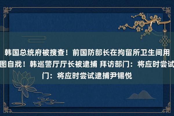韩国总统府被搜查！前国防部长在拘留所卫生间用穿戴结绳企图自戕！韩巡警厅厅长被逮捕 拜访部门：将应时尝试逮捕尹锡悦