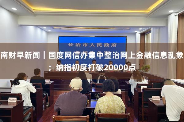 南财早新闻｜国度网信办集中整治网上金融信息乱象；纳指初度打破20000点