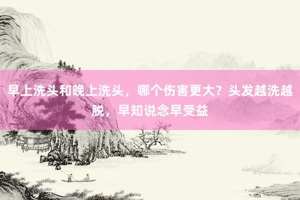 早上洗头和晚上洗头，哪个伤害更大？头发越洗越脱，早知说念早受益