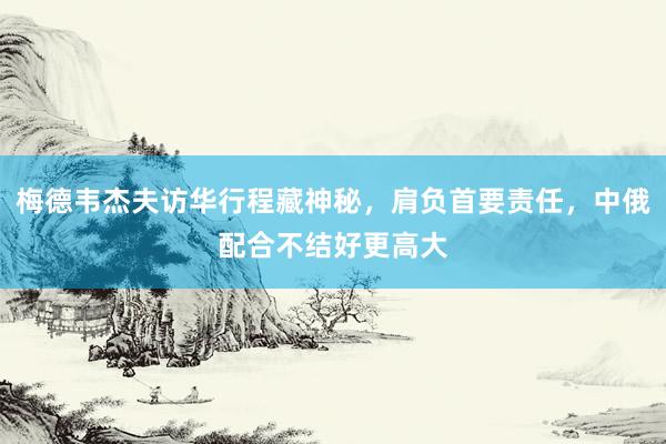 梅德韦杰夫访华行程藏神秘，肩负首要责任，中俄配合不结好更高大