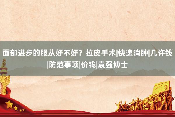 面部进步的服从好不好？拉皮手术|快速消肿|几许钱|防范事项|价钱|袁强博士